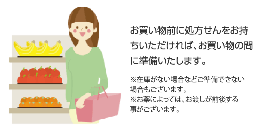 お買い物前に処方せんをお持ちいただければ、お買い物の間に準備いたします。※在庫がない場合などご準備できない場合もございます。※お薬によっては、お渡しが前後する事がございます。
